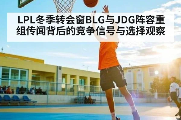 LPL冬季转会窗BLG与JDG阵容重组传闻背后的竞争信号与选择观察